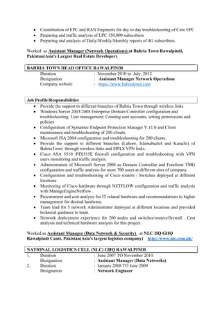  Coordination of EPC and RAN Engineers for day to day troubleshooting of Core EPC
 Preparing and traffic analysis of EPC 150,000 subscribers
 Preparing and analysis of Daily/Weekly/Monthly reports of 4G subscribers.
Worked as Assistant Manager (Network Operations) at Bahria Town Rawalpindi,
Pakistan(Asia's Largest Real Estate Developer)
BAHRIA TOWN HEAD OFFICE RAWALPINDI
Duration : November 2010 to July, 2012
Designation : Assistant Manager Network Operations
Company website : https://www.bahriatown.com
Job Profile/Responsibilities
 Provide the support to different branches of Bahria Town through wireless links
 Windows Server 2003/2008 Enterprise Domain Controller configuration and
troubleshooting. User management: Creating user accounts, setting permissions and
policies
 Configuration of Symantec Endpoint Protection Manager V.11.0 and Client
maintenance and troubleshooting of 200 clients.
 Microsoft ISA 2004 configuration and troubleshooting for 200 clients.
 Provide the support to different branches (Lahore, Islamabadx4 and Karachi) of
BahriaTown through wireless links and MPLS VPN links.
 Cisco ASA 5510 /PIX515E firewall configuration and troubleshooting with VPN
users monitoring and traffic analysis.
 Administration of Microsoft Server 2008 as Domain Controller and Forefront TMG
configuration and traffic analysis for more 700 users at different sites of company.
 Configuration and troubleshooting of Cisco routers / Switches deployed at different
locations .
 Monitoring of Cisco hardware through NETFLOW configuration and traffic analysis
with ManageEngineNetflow .
 Procurement and cost analysis for IT related hardware and recommendations to higher
management for desired hardware.
 Team lead for 5 network Administrator deployed at different locations and provided
technical guidance to team.
 Network deployment experience for 200 nodes and switches/routers/firewall . Cost
analysis and technical hardware analysis for this project.
Worked as Assistant Manager (Data Network & Security) at NLC HQ GHQ
Rawalpindi Cantt, Pakistan(Asia's largest logistics company) http://www.nlc.com.pk/
NATIONAL LOGISTICS CELL (NLC) GHQ RAWALPINDI
1. Duration : June 2007 TO November 2010.
Designation : Assistant Manager (Data Networks)
2. Duration : January 2008 TO June 2009
Designation : Network Engineer
 