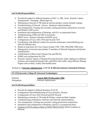 Job Profile/Responsibilities
 Provide the support to different branches of NLC i.e. HQ , Swan , Karachi, Lahore,
Guajaranwala , Amangarh , Bahawalpur etc
 Maintaining a network of 700 nodes & network printers, system includes Laptops
 Troubleshooting of Network , Servers , Hardware related problems.
 User management: Creating user accounts, setting permissions and policies on Linux
and Windows 2003 server.
 Installation and configuration of Desktops, and O.S. on requirement basis.
 Troubleshooting of IDS and VPN Concentrator
 DHCP server , Domain controller and DNS server
 Configuration of Cisco ASA 5510 and Firewall 515E
 Coordination with different vendors for network maintenance and establishing new
links for different sites.
 Hands on experience for Cisco routers include 3700, 1700, 2500,2600, 2800 series
 Management of network team include 15 members of Network Engineers and System
Administrators
 Establishment of Data Center Primary Site and DR Site
 SNMP card configuration for UPS
 Network Analysis reports of Routers/Firewalls/Switches traffic deployed at different
locations and connected through Fiber and DXX links traffic using different Manage
Engine tools on daily, weekly and monthly basis.
Worked as a Network Administrator at UCAT & HR International, Islamabad Pakistan
UCAT(University College Of Advanced Technologies)
Duration : August 2004 TO December 2006
Designation : Network Administrator
Job Profile/Responsibilities
 Provide the support to different branches of UCAT
 Configuration and troubleshooting of Cisco Switches , Routers
 Configuration of Cisco ASA Firewall and PIX firewall.
 Maintaining a network of 150 nodes & Printers, system includes Laptops
 Troubleshooting of Hardware, Software and Network related problems.
 User management: Creating user accounts, setting permissions and policies.
 Installation and configuration of Desktops, and O.S. on requirement basis.
 Lectures to CCNA classes which is CNAP CISCO’S USA official Academy in
Pakistan
 