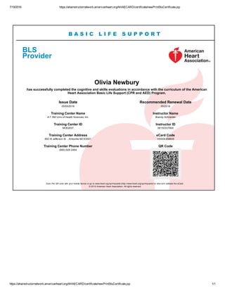7/19/2016 https://ahainstructornetwork.americanheart.org/AHAECARD/certificate/newPrintStuCertificate.jsp
https://ahainstructornetwork.americanheart.org/AHAECARD/certificate/newPrintStuCertificate.jsp 1/1
B A S I C L I F E S U P P O R T
BLS  
Provider
Olivia Newbury
has successfully completed the cognitive and skills evaluations in accordance with the curriculum of the American
Heart Association Basic Life Support (CPR and AED) Program.
Issue Date
05/05/2016
Recommended Renewal Date
05/2018
Training Center Name
A.T. Still Univ of Health Sciences, Inc.
Instructor Name
Brandy Schneider
Training Center ID
MO02637
Instructor ID
06150337900
Training Center Address
800 W Jefferson St   , Kirksville MO 63501
eCard Code
165504358605
Training Center Phone Number
(660) 626­2464
QR Code
 
Scan the QR code with your mobile device or go to www.heart.org/cpr/mycards (http://www.heart.org/cpr/mycards) to view and validate the eCard. 
© 2016 American Heart Association. All rights reserved.
 