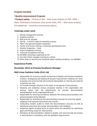 Projects Handled
*Quality improvement Program
*Product safety - Printing on Silk – Root cause analysis on PCP, APEO –
Dyes, Chemicals & Auxiliaries units across India, OTC – Root cause analysis.
Formaldehyde – Corrective & preventive actions
Trainings under went
1. Ethical management training
2. Integrity training
3. Blue print for success
4. Spring – A tool for sales & marketing success
5. Fabric and garment Quality Inspection
6. Hunter and former training. A business development tool.
7. Gherkin Inspection – Food
8. Social Compliance training
9. Technical Compliance training
10. SA 8000 workshops organised by CII
11. Con-ben Smart manager training by s.Oliver
12. Work shop on security and industrial safety working conditions, by ASMARA
Experience Profile
November 2015 as Process Excellence Manager
MAS Linea Fashions India (Pvt) Ltd
• Responsible for ensuring smooth functioning of Quality and Process Excellence
function, strategizing and leading all process improvement initiatives for client
processes and ensuring that all functional deliverables to internal and external
customers are met.
• To Provide strategic direction to the team on all aspects of the business..
• Studying and analysing various processes existing in the organization and
sharing inputs with the departments for process documentation
standardization at the organizational level.
• Responsible for ensuring consistency between the existing documentation and
actual processes being followed.
• Responsible for streamlining the documentation process for ensuring regular
updating of all required documents and records.
• Conducting random audits to check the documentation accuracy as well as
identifying areas that lack proper documentation with feedback.
• Preparing reports bringing focus to points which are beneficial for identifying
gaps and finding scope for improvement.
• Managing all documentations related to Quality and ensuring that all process
is documented in consistency with the standard requirements.
 