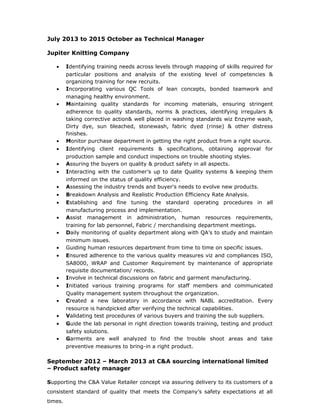 July 2013 to 2015 October as Technical Manager
Jupiter Knitting Company
• Identifying training needs across levels through mapping of skills required for
particular positions and analysis of the existing level of competencies &
organizing training for new recruits.
• Incorporating various QC Tools of lean concepts, bonded teamwork and
managing healthy environment.
• Maintaining quality standards for incoming materials, ensuring stringent
adherence to quality standards, norms & practices, identifying irregulars &
taking corrective action& well placed in washing standards wiz Enzyme wash,
Dirty dye, sun bleached, stonewash, fabric dyed (rinse) & other distress
finishes.
• Monitor purchase department in getting the right product from a right source.
• Identifying client requirements & specifications, obtaining approval for
production sample and conduct inspections on trouble shooting styles.
• Assuring the buyers on quality & product safety in all aspects.
• Interacting with the customer’s up to date Quality systems & keeping them
informed on the status of quality efficiency.
• Assessing the industry trends and buyer's needs to evolve new products.
• Breakdown Analysis and Realistic Production Efficiency Rate Analysis.
• Establishing and fine tuning the standard operating procedures in all
manufacturing process and implementation.
• Assist management in administration, human resources requirements,
training for lab personnel, Fabric / merchandising department meetings.
• Daily monitoring of quality department along with QA’s to study and maintain
minimum issues.
• Guiding human resources department from time to time on specific issues.
• Ensured adherence to the various quality measures viz and compliances ISO,
SA8000, WRAP and Customer Requirement by maintenance of appropriate
requisite documentation/ records.
• Involve in technical discussions on fabric and garment manufacturing.
• Initiated various training programs for staff members and communicated
Quality management system throughout the organization.
• Created a new laboratory in accordance with NABL accreditation. Every
resource is handpicked after verifying the technical capabilities.
• Validating test procedures of various buyers and training the sub suppliers.
• Guide the lab personal in right direction towards training, testing and product
safety solutions.
• Garments are well analyzed to find the trouble shoot areas and take
preventive measures to bring-in a right product.
September 2012 – March 2013 at C&A sourcing international limited
– Product safety manager
Supporting the C&A Value Retailer concept via assuring delivery to its customers of a
consistent standard of quality that meets the Company’s safety expectations at all
times.
 