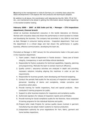Reporting to the management in India & Germany on a monthly basis about the
latest developments in all aspects like new products and techniques adopted.
In addition to all above, the coordination with laboratories like BV, SGS, ITS & TUV
etc., are maintained to be ahead in getting the information about changes happening
in the textile & leather testing.
February 2000 - 2007 at SGS India pvt ltd, – Manager – CTS Inspections
department, Chennai branch
Joined as business development executive in the textile laboratory at Chennai.
Worked with innovative ideas and shown the performance in short duration to initiate
and developing the business. The company had promoted in July 2004 to next level
as Asst. Manager in consumer testing services – Inspection department. Took over
the department in a critical stage and had shown the performance in quality
business, effective communication, developing the team etc.
Promoted as Manager in 2007 January for the achievements made in the past years
in the inspection department.
1. Team Leader / Head of department in Textile division – Takes care of brand
integrity, transparency in work and follow ethical standards.
2. Responsible for factory evaluation for technical capabilities, Capacity, planning
and programming. Motivate the team to extract maximum efficiency.
3. Quality control / assurance activities are analyzed in depth and providing
necessary solutions including aligning the machines in order as per the
requirements.
4. Responsible for business growth, team developing and financial budgeting.
5. Conduct the periodic field audits for the accuracy of inspection and inspection
personnel. Handling of claims and complaints, initiate corrective and
preventive action plans.
6. Provide training for textile inspections, food and special products. Have
conducted 5 training programs for public.
7. Support to other business locations for inspections and compliance audits.
8. Authorized signatory for release of Inspection reports and certificates
9. Provide training for Social compliance audits for the factories. Have conducted
8 training programs for the individual factories and public.
10. Prepare tailor made Projects for various quality issues involved in garment
manufacturing and adopt modern systems to improve production.
11. Independent authority for price negotiations for Yarn, fabric, garment and
home textiles inspections.
 