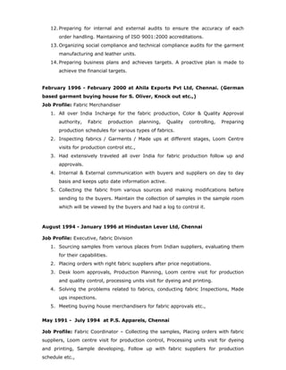 12. Preparing for internal and external audits to ensure the accuracy of each
order handling. Maintaining of ISO 9001:2000 accreditations.
13. Organizing social compliance and technical compliance audits for the garment
manufacturing and leather units.
14. Preparing business plans and achieves targets. A proactive plan is made to
achieve the financial targets.
February 1996 - February 2000 at Ahila Exports Pvt Ltd, Chennai. (German
based garment buying house for S. Oliver, Knock out etc.,)
Job Profile: Fabric Merchandiser
1. All over India Incharge for the fabric production, Color & Quality Approval
authority, Fabric production planning, Quality controlling, Preparing
production schedules for various types of fabrics.
2. Inspecting fabrics / Garments / Made ups at different stages, Loom Centre
visits for production control etc.,
3. Had extensively traveled all over India for fabric production follow up and
approvals.
4. Internal & External communication with buyers and suppliers on day to day
basis and keeps upto date information active.
5. Collecting the fabric from various sources and making modifications before
sending to the buyers. Maintain the collection of samples in the sample room
which will be viewed by the buyers and had a log to control it.
August 1994 - January 1996 at Hindustan Lever Ltd, Chennai
Job Profile: Executive, fabric Division
1. Sourcing samples from various places from Indian suppliers, evaluating them
for their capabilities.
2. Placing orders with right fabric suppliers after price negotiations.
3. Desk loom approvals, Production Planning, Loom centre visit for production
and quality control, processing units visit for dyeing and printing.
4. Solving the problems related to fabrics, conducting fabric Inspections, Made
ups inspections.
5. Meeting buying house merchandisers for fabric approvals etc.,
May 1991 - July 1994 at P.S. Apparels, Chennai
Job Profile: Fabric Coordinator – Collecting the samples, Placing orders with fabric
suppliers, Loom centre visit for production control, Processing units visit for dyeing
and printing, Sample developing, Follow up with fabric suppliers for production
schedule etc.,
 
