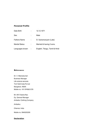 Personal Profile
Date Birth : 12.12.1971
Sex : Male
Fathers Name : D. Subramanyam (Late)
Marital Status : Married & having 2 sons.
Languages known : English, Telugu, Tamil & Hindi
References:
Dr. V. Meenakumari
Business Manager
Life science services
TUV SUD India Pvt Ltd
Bangalore. INDIA
Mobile no. +91 9740621278
Mr. BVV Sesha Rao
Dy. General Manager
Ambattur Clothing Company
Ambattur,
Chennai. India
Mobile no. 9940020295
Declaration
 