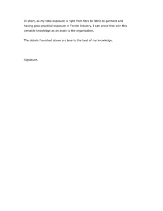 In short, as my total exposure is right from fibre to fabric to garment and
having good practical exposure in Textile Industry. I can prove that with this
versatile knowledge as an asset to the organization.
The details furnished above are true to the best of my knowledge.
Signature.
 