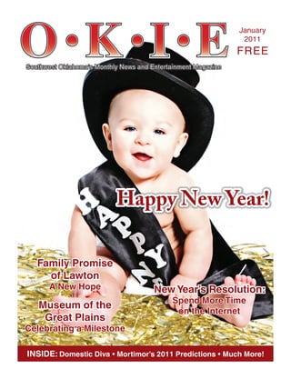 Southwest Oklahoma’s Monthly News and Entertainment MagazineSouthwest Oklahoma’s Monthly News and Entertainment Magazine
JanuaryJanuary
20112011
FREEFREE
INSIDE: Domestic Diva • Mortimor’s 2011 Predictions • Much More!
Happy New Year!Happy New Year!
Family PromiseFamily Promise
of Lawtonof Lawton
A New HopeA New Hope
Museum of theMuseum of the
Great PlainsGreat Plains
Celebrating a MilestoneCelebrating a Milestone
New Year’s Resolution:New Year’s Resolution:
Spend More TimeSpend More Time
on the Interneton the Internet
 