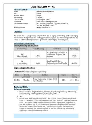 CURRICULUM VITAE
Personal Profile:
Name : Ankit Nandkishor Rathi
Sex : Male
Marital Status : Single
Nationality : Indian
Date of Birth : 25th August 1992
E-mail ID : rathi.ankit2508@gmail.com
Permanent Address : D2 Shivam Apartment, Opposite Shivarkar
Garden, Wanorie Pune
Mobile Number : +91 9503286870
Objective:
To work for a progressive organization in a highly motivating and challenging
environment that provides the best opportunities to grow and utilize my potential to the
fullest to achieve the organization’s goal while achieving my personal goals.
Educational Qualification:
Pre-Engineering Qualification:
Examination Year of Passing Institution Percentage
HSC
(State Board) 2010
R.K. Jr.College Of Science &
Commerce, Pulgaon,Dist.
Wardha 67.2%
SSC
(CBSE Board) 2008
Kendriya Vidyalaya
Pulgaon Camp,Dist Wardha 66.2 %
Engineering Qualification:
Graduation Course: Computer Engineering
Exam Board
/university
Institute Score Year of
passing
F.E-B.E. Mumbai
Terna Engineering College, Nerul,
Navi Mumbai.
52% 2011-2015
Technical Skills:
Software Languages:
 Oracle Core DBA 11g[Installation, Creation, User Managed Backup & Recovery,
Rman, Cloning, FRA, Upgradation, Data Guard, ASM]
 SQL
 Oracle Apps DBA[Installation of 12.1.1 and 12.2 on Linux, Upgrade application
from 12.1.1 to 12.1.3,Upgrade database from 11gr1 to 11gr2, Upgrade database
from 11gr2 to 12c,Clone Application and database, AD Utilities, Applying EBS
patches forR12.1 and R12.2, Configuring Data guard, Implemented Web logic
Forms and Report, Maintaining and Troubleshooting issues for Forms and
Report, Scheduling and monitoring logical, hot and coldbackup. Autoconfig,
Applying RDBMS patches using Opatch]
 