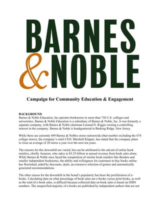 Campaign for Community Education & Engagement	
	
	
	
BACKGROUND	
Barnes & Noble Education, Inc operates bookstores in more than 750 U.S. colleges and
universities. Barnes & Noble Education is a subsidiary of Barnes & Noble, Inc. It was formerly a
separate company, with Barnes & Noble chairman Leonard S. Riggio owning a controlling
interest in the company. Barnes & Noble is headquartered in Basking Ridge, New Jersey.	
	
While there are currently 689 Barnes & Nobles stores nationwide (that number excluding the 674
college stores), the company’s retail CEO, Marshall Klipper, has stated that the company plans
to close an average of 20 stores a year over the next ten years. 	
	
The reasons for this downshift are varied, but can be attributed to the advent of online book
retailers, chiefly Amazon, who rakes in $5.25 billion in annual revenue from book sales alone.
While Barnes & Noble once faced the competition of similar book retailers like Borders and
smaller independent bookstores, the ability and willingness for customers to buy books online
has flourished, aided by discounts, deals, an extensive selection of genres and automatically
generated recommendations. 	
	
The other reason for the downshift in the brand’s popularity has been the proliferation of e-
books. Calculating data on what percentage of book sales are e-books versus print books, as well
as the total of e-book sales, is difficult because collected data on book sales is based on ISBN
numbers. The unspecified majority of e-books are published by independent authors that are not
 