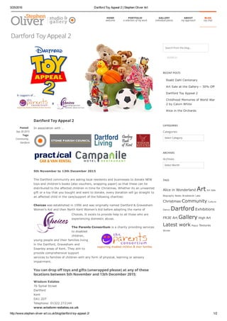 3/25/2016 Dartford Toy Appeal 2 | Stephen Oliver Art
http://www.stephen­oliver­art.co.uk/blog/dartford­toy­appeal­2/ 1/2
Dartford Toy Appeal 2
In association with …
5th November to 13th December 2015
The Dartford community are asking local residents and businesses to donate NEW
toys and children’s books (also vouchers, wrapping paper) so that these can be
distributed to the affected children in time for Christmas. Whether its an unwanted
gift or a toy that you bought and want to donate, every donation will go straight to
an affected child in the care/support of the following charities:
Choices was established in 1996 and was originally named Dartford & Gravesham
Women’s Aid and then North Kent Women’s Aid before adopting the name of
Choices. It exists to provide help to all those who are
experiencing domestic abuse.
The Parents Consortium is a charity providing services
to disabled
children,
young people and their families living
in the Dartford, Gravesham and
Swanley areas of Kent. They aim to
provide comprehensive support
services to families of children with any form of physical, learning or sensory
impairment.
You can drop o‱‴ toys and gifts (unwrapped please) at any of these
locations between 5th November and 13th December 2015:
Wisdom Estates
76 Spital Street
Dartford
Kent 
DA1 2DT 
Telephone: 01322 272144 
www.wisdom­estates.co.uk
Posted:
Sep 28 2015
Tags:
Community,
Dartford
Search from the blog...
SEARCH
RECENT POSTS
Roald Dahl Centenary
Art Sale at the Gallery – 30% Off
Dartford Toy Appeal 2
Childhood Memories of World War
2 by Calvin White
Alice in the Orchards
CATEGORIES
Categories
Select Category
ARCHIVES
Archives
Select Month
TAGS
Alice in Wonderland Art Art Sale
Biography Books Brooklands Lake
Christmas Community Culture
Dance Dartford Exhibitions
FR3E Art Gallery High Art
Latest work Poppy Textures
Winter
Dartford Toy Appeal 2
HOME
welcome
PORTFOLIO
a selection of my work
GALLERY
individual pieces
ABOUT
my approach
BLOG
my chat
 