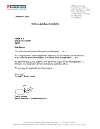 Devraj Kunder
Senior Manager – Human Resources
October 07, 2015
Relieving cum Experience Letter
Nehas M S
Emp Code : 132401
Kochi
Dear Nehas,
This is with reference to your Resignation dated August 17, 2015.
Your resignation has been accepted with regret and you are relieved from the services
of the Bank with effect from the close of business hours on September 17, 2015.
We confirm that you were employee with Bank from August 30, 2014 to September 17,
2015 and your designation at the time of leaving was Sales Officer.
We wish you the very best in your future career.
Yours truly,
For HDFC Bank Limited
 