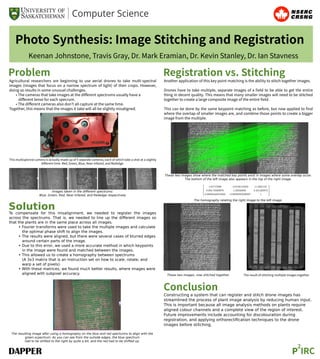 Photo Synthesis: Image Stitching and Registration
Keenan Johnstone, Travis Gray, Dr. Mark Eramian, Dr. Kevin Stanley, Dr. Ian Stavness
Problem
Agricultural researchers are beginning to use aerial drones to take multi-spectral
images (images that focus on a narrow spectrum of light) of their crops. However,
doing so results in some unusual challenges.
• The cameras that take images at the diﬀerent spectrums usually have a
diﬀerent lense for each specrum.
• The diﬀerent cameras also don't all capture at the same time.
Together, this means that the images it take will all be slightly misaligned.
Registration vs. Stitching
SolutionTo compensate for this misalignment, we needed to register the images
across the spectrums. That is, we needed to line up the diﬀerent images so
that the plants are in the same place across all images.
• Fourier transforms were used to take the multiple images and calculate
the optimal phase shift to align the images.
• The results were aligned, but there were several cases of blurred edges
around certain parts of the image.
• Due to this error, we used a more accurate method in which keypoints
in the image were found and matched between the images.
• This allowed us to create a homography between spectrums
(A 3x3 matrix that is an instruction set on how to scale, rotate, and
warp a set of pixels).
• With these matrices, we found much better results, where images were
aligned with subpixel accuracy.
P
2
IRC
This multispectral camera is actually made up of 5 separate cameras, each of which take a shot at a slightly
diﬀerent time. Red, Green, Blue, Near-Infared, and Rededge.
Images taken in the diﬀerent spectrums:
Blue, Green, Red, Near Infared, and Rededge respectively
The resulting image after using a homography on the blue and red specturms to align with the
green scpectrum. As you can see from the outside edges, the blue spectrum
had to be shifted to the right by quite a bit, and the red had to be shifted up.
Another application of this key point matching is the ability to stitch together images.
Drones have to take multiple, separate images of a ﬁeld to be able to get the entire
thing in decent quality. This means that many smaller images will need to be stitched
together to create a large composite image of the entire ﬁeld.
This can be done by the same keypoint matching as before, but now applied to ﬁnd
where the overlap of smaller images are, and combine those points to create a bigger
image from the multiple.
These two images show where the matched key points exist in images where some overlap occer.
The bottom of the left image also appears in the top of the right image.
These two images, now stitched together.
The homography relating the right image to the left image.
The result of stitching multiple images together
Constructing a system that can register and stitch drone images has
streamlined the process of plant image analysis by reducing human input.
This is important because all image analysis methods on plants require
aligned colour channels and a complete view of the region of interest.
Future improvements include accounting for discolouration during
registration, and applying orthorectiﬁcation techniques to the drone
images before stitching.
Conclusion
 