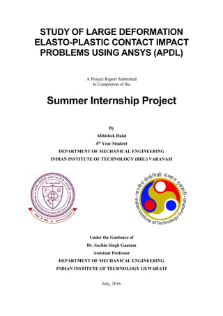 STUDY OF LARGE DEFORMATION
ELASTO-PLASTIC CONTACT IMPACT
PROBLEMS USING ANSYS (APDL)
A Project Report Submitted
In Completion of the
Summer Internship Project
By
Abhishek Dalal
4th Year Student
DEPARTMENT OF MECHANICAL ENGINEERING
INDIAN INSTITUTE OF TECHNOLOGY (BHU) VARANASI
Under the Guidance of
Dr. Sachin Singh Gautam
Assistant Professor
DEPARTMENT OF MECHANICAL ENGINEERING
INDIAN INSTITUTE OF TECHNOLOGY GUWAHATI
July, 2016
 