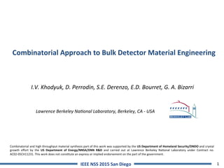 1IEEE	NSS	2015	San	Diego	
Combinatorial	Approach	to	Bulk	Detector	Material	Engineering	
I.V.	Khodyuk,	D.	Perrodin,	S.E.	Derenzo,	E.D.	Bourret,	G.	A.	Bizarri	
	
	
	Lawrence	Berkeley	Na@onal	Laboratory,	Berkeley,	CA	-	USA
Combinatorial	and	high	throughput	material	synthesis	part	of	this	work	was	supported	by	the	US	Department	of	Homeland	Security/DNDO	and	crystal	
growth	 eﬀort	 by	 the	 US	 Department	 of	 Energy/NNSA/DNN	 R&D	 and	 carried	 out	 at	 Lawrence	 Berkeley	 Na=onal	 Laboratory	 under	 Contract	 no.	
AC02-05CH11231.	This	work	does	not	cons=tute	an	express	or	implied	endorsement	on	the	part	of	the	government.		
 