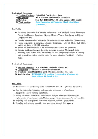 Professional Experience:
A) Previous Employer: Spie Oil & Gas Services. Qatar
B) Designation: Sr. Mechanical Maintenance Technician.
C) Duration: From July 2015 till May 2016 (for a period of 11 months)
D) Work location: Total Exploration & Production Halul Island Qatar
(Offshore).
Job Profile:
a) Performing Preventive & Corrective maintenance for Centrifugal Pumps, Diaphragm
Pumps for (Chemical Injection), Blowers, Heaters, Valves, Gear Boxes, and Screw
Compressors, Etc.
b) Carrying out monitoring parameters for pumps and motors, (Vibration, Temperature).
c) Having experience in removing, cleaning & replacing lube oil filters, fuel filters,
suction air filters of DIESEL generators
d) Attend the troubleshooting as per the manufacturer Manual for generators.
e) Carrying out laser alignment for motor to pumps, replacing Mechanical Seals.
f) Attending daily toolbox talks, and ensuring all tools are properly utilized & keeping
tools & work place clean on daily basis. On work following Total E&P 12 Golden
Rules.
Professional Experience:
A) Previous Employer: M/s Al-Barrak Industrial services Co.
B) Designation: Mechanical Maintenance Technician.
C) Duration: from Dec 2011 to April 2015 (for a period of 3 ½ years)
D) Work location: PETROKEMYA Arabian Petrochemical Company. (A
Sabic affiliate Al- Jubail K.S.A.
Job Profile:
a) Maintenance and overhauling of CENTRIFUGAL PUMPS, Hydraulics, Pneumatics
b) Carrying out routine inspection and preventive maintenance of mechanical
Equipment’s as per planning department.
c) During Preventive maintenance & shutdowns carrying out major overhauling &
replacements of mechanical seals, Motors, pumps, valves, compressor’s, blowers, Etc.
d) Preparing safe work permits, cold work, hot work, confined space permits.
d) Searching and ordering materials from ware house through SAP system.
 