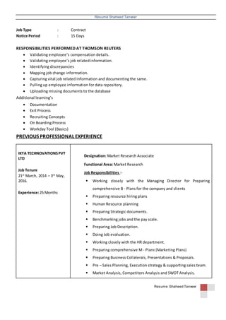 Résumé Shaheed Tanveer
Resume :Shaheed Tanveer
Job Type : Contract
Notice Period : 15 Days
RESPONSIBILITIES PERFORMED AT THOMSON REUTERS
 Validating employee’s compensation details.
 Validating employee’s job related information.
 Identifying discrepancies
 Mapping job change information.
 Capturing vital job related information and documenting the same.
 Pulling up employee information for data repository.
 Uploading missing documents to the database
Additional learning’s
 Documentation
 Exit Process
 Recruiting Concepts
 On Boarding Process
 Workday Tool (Basics)
PREVIOUS PROFESSIONAL EXPERIENCE
IKYA TECHNOVATIONSPVT
LTD
Job Tenure
21st
March, 2014 – 3rd
May,
2016.
Experience:25 Months
Designation: Market Research Associate
Functional Area: Market Research
Job Responsibilities :-
 Working closely with the Managing Director for Preparing
comprehensive B - Plans for the company and clients
 Preparing resource hiring plans
 Human Resource planning
 Preparing Strategic documents.
 Benchmarking jobs and the pay scale.
 Preparing Job Description.
 Doing Job evaluation.
 Working closely with the HR department.
 Preparing comprehensive M - Plans (Marketing Plans)
 Preparing Business Collaterals, Presentations & Proposals.
 Pre – Sales Planning, Execution strategy & supporting sales team.
 Market Analysis, Competitors Analysis and SWOT Analysis.
 