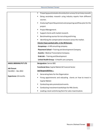 Résumé Shaheed Tanveer
Resume :Shaheed Tanveer
 Preparingquestionnaires &conductionsurveysforprimaryresearch.
 Doing secondary research using industry reports from different
sources.
 AnalysingProjectRequirementand preparing workflow plan for the
project.
 Project Management.
 Support clients with market research.
 Benchmarking sources for recruiting and hiring.
 Identifying the compensation structure across the market.
Clients I have worked with, in the HR Domain:
Accuprosys – A HR consulting company
Placement School – Training and development Company
Avontix – Medical Transcription Company
Grab Job – Training and Development
United Health Group – A Health care company.
ANGEL BROKING PVT LTD
Job Tenure
Feb2013 – Dec 2013
Experience :10 months
Designation: Senior BDE
Functional Area: Capital Market & Financial Sector
Job Responsibilities :-
 Generating Sales for the Organization
 Fixing appointments and educating clients on how to invest in
Capital Market
 Conducting sales promotional events.
 Conducting investment workshops for HNI clients.
 Leading a team and driving them for sales maximisation.
 