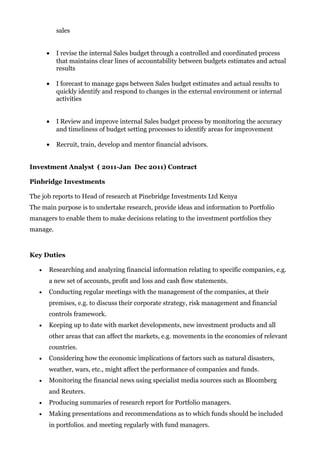 sales
• I revise the internal Sales budget through a controlled and coordinated process
that maintains clear lines of accountability between budgets estimates and actual
results
• I forecast to manage gaps between Sales budget estimates and actual results to
quickly identify and respond to changes in the external environment or internal
activities
• I Review and improve internal Sales budget process by monitoring the accuracy
and timeliness of budget setting processes to identify areas for improvement
• Recruit, train, develop and mentor financial advisors.
Investment Analyst ( 2011-Jan Dec 2011) Contract
Pinbridge Investments
The job reports to Head of research at Pinebridge Investments Ltd Kenya
The main purpose is to undertake research, provide ideas and information to Portfolio
managers to enable them to make decisions relating to the investment portfolios they
manage.
Key Duties
• Researching and analyzing financial information relating to specific companies, e.g.
a new set of accounts, profit and loss and cash flow statements.
• Conducting regular meetings with the management of the companies, at their
premises, e.g. to discuss their corporate strategy, risk management and financial
controls framework.
• Keeping up to date with market developments, new investment products and all
other areas that can affect the markets, e.g. movements in the economies of relevant
countries.
• Considering how the economic implications of factors such as natural disasters,
weather, wars, etc., might affect the performance of companies and funds.
• Monitoring the financial news using specialist media sources such as Bloomberg
and Reuters.
• Producing summaries of research report for Portfolio managers.
• Making presentations and recommendations as to which funds should be included
in portfolios, and meeting regularly with fund managers.
 