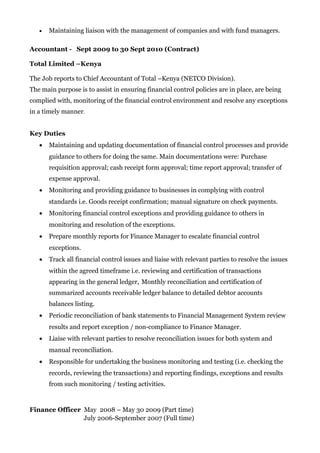 • Maintaining liaison with the management of companies and with fund managers.
Accountant - Sept 2009 to 30 Sept 2010 (Contract)
Total Limited –Kenya
The Job reports to Chief Accountant of Total –Kenya (NETCO Division).
The main purpose is to assist in ensuring financial control policies are in place, are being
complied with, monitoring of the financial control environment and resolve any exceptions
in a timely manner.
Key Duties
• Maintaining and updating documentation of financial control processes and provide
guidance to others for doing the same. Main documentations were: Purchase
requisition approval; cash receipt form approval; time report approval; transfer of
expense approval.
• Monitoring and providing guidance to businesses in complying with control
standards i.e. Goods receipt confirmation; manual signature on check payments.
• Monitoring financial control exceptions and providing guidance to others in
monitoring and resolution of the exceptions.
• Prepare monthly reports for Finance Manager to escalate financial control
exceptions.
• Track all financial control issues and liaise with relevant parties to resolve the issues
within the agreed timeframe i.e. reviewing and certification of transactions
appearing in the general ledger, Monthly reconciliation and certification of
summarized accounts receivable ledger balance to detailed debtor accounts
balances listing.
• Periodic reconciliation of bank statements to Financial Management System review
results and report exception / non-compliance to Finance Manager.
• Liaise with relevant parties to resolve reconciliation issues for both system and
manual reconciliation.
• Responsible for undertaking the business monitoring and testing (i.e. checking the
records, reviewing the transactions) and reporting findings, exceptions and results
from such monitoring / testing activities.
Finance Officer May 2008 – May 30 2009 (Part time)
July 2006-September 2007 (Full time)
 