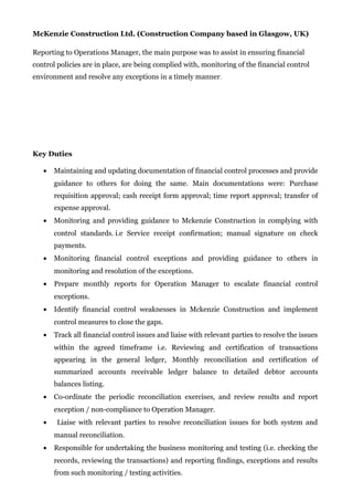 McKenzie Construction Ltd. (Construction Company based in Glasgow, UK)
Reporting to Operations Manager, the main purpose was to assist in ensuring financial
control policies are in place, are being complied with, monitoring of the financial control
environment and resolve any exceptions in a timely manner.
Key Duties
• Maintaining and updating documentation of financial control processes and provide
guidance to others for doing the same. Main documentations were: Purchase
requisition approval; cash receipt form approval; time report approval; transfer of
expense approval.
• Monitoring and providing guidance to Mckenzie Construction in complying with
control standards. i.e Service receipt confirmation; manual signature on check
payments.
• Monitoring financial control exceptions and providing guidance to others in
monitoring and resolution of the exceptions.
• Prepare monthly reports for Operation Manager to escalate financial control
exceptions.
• Identify financial control weaknesses in Mckenzie Construction and implement
control measures to close the gaps.
• Track all financial control issues and liaise with relevant parties to resolve the issues
within the agreed timeframe i.e. Reviewing and certification of transactions
appearing in the general ledger, Monthly reconciliation and certification of
summarized accounts receivable ledger balance to detailed debtor accounts
balances listing.
• Co-ordinate the periodic reconciliation exercises, and review results and report
exception / non-compliance to Operation Manager.
• Liaise with relevant parties to resolve reconciliation issues for both system and
manual reconciliation.
• Responsible for undertaking the business monitoring and testing (i.e. checking the
records, reviewing the transactions) and reporting findings, exceptions and results
from such monitoring / testing activities.
 