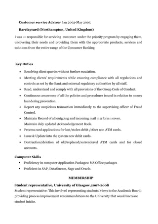 Customer service Advisor Jan 2003-May 2005
Barclaycard (Northampton, United Kingdom)
I was -+ responsible for servicing customer under the priority program by engaging them,
uncovering their needs and providing them with the appropriate products, services and
solutions from the entire range of the Consumer Banking
Key Duties
• Resolving client queries without further escalation.
• Meeting clients’ requirements while ensuring compliance with all regulations and
controls as set by the Bank and external regulatory authorities by all staff.
• Read, understand and comply with all provisions of the Group Code of Conduct.
• Continuous awareness of all the policies and procedures issued in relation to money
laundering prevention.
• Report any suspicious transaction immediately to the supervising officer of Fraud
Control.
• Maintain Record of all outgoing and incoming mail in a form 1 cover.
Maintain duly updated Acknowledgement Book.
• Process card applications for lost/stolen debit /other non ATM cards.
• Issue & Update into the system new debit cards.
• Destruction/deletion of old/replaced/surrendered ATM cards and for closed
accounts.
Computer Skills
 Proficiency in computer Application Packages: MS Office packages
 Proficient in SAP, DataStream, Sage and Oracle.
MEMBERSHIP
Student representative, University of Glasgow,2007-2008
Student representative: This involved representing students’ views to the Academic Board;
providing process improvement recommendations to the University that would increase
student intake.
 