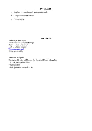 INTERESTS
 Reading Accounting and Business journals
 Long distance/ Marathon
 Photography
REFEREES
Mr George Ndirangu
Business development Manager
Metropolitan Life Kenya
p.o box 46783-00100
Tel:254202243126
Cell:0722300881
Mr Pascal Manyuru
Managing Director of Mission for Essential Drugs & Supplies
P.O Box 78040 Viwandani
00500 Nairobi
Email: pmanyuru@meds.or.ke
 
