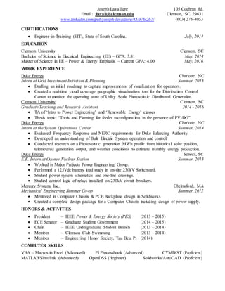 Joseph Lavalliere 105 Cochran Rd.
Email: jlavall@clemson.edu Clemson, SC, 29631
www.linkedin.com/pub/joseph-lavalliere/45/37b/2b7/ (603) 275-4053
CERTIFICATIONS
 Engineer-in-Training (EIT), State of South Carolina. July, 2014
EDUCATION
Clemson University Clemson, SC
Bachelor of Science in Electrical Engineering (EE) – GPA: 3.81 May, 2014
Master of Science in EE – Power & Energy Emphasis – Current GPA: 4.00 May, 2016
WORK EXPERIENCE
Duke Energy Charlotte, NC
Intern at Grid Investment Initiation & Planning Summer, 2015
 Drafting an initial roadmap to capture improvements of visualization for operators.
 Created a real-time cloud coverage geographic visualization tool for the Distribution Control
Center to monitor the operating state of Utility Scale Photovoltaic Distributed Generation.
Clemson University Clemson, SC
Graduate Teaching and Research Assistant 2014 - 2016
 TA of ‘Intro to Power Engineering’ and ‘Renewable Energy’ classes
 Thesis topic: “Tools and Planning for feeder reconfiguration in the presence of PV-DG”
Duke Energy Charlotte, NC
Intern at the System Operations Center Summer, 2014
 Evaluated Frequency Response and NERC requirements for Duke Balancing Authority.
 Developed an understanding of Bulk Electric System operation and control.
 Conducted research on a Photovoltaic generation MWh profile from historical solar position,
telemetered generation output, and weather conditions to estimate monthly energy production.
Duke Energy Seneca, SC
E.E. Intern at Oconee Nuclear Station Summer, 2013
 Worked in Major Projects Power Engineering Group.
 Performed a 125Vdc battery load study in on-site 230kV Switchyard.
 Studied power system schematics and one-line drawings.
 Studied control logic of relays installed on 230kV circuit breakers.
Mercury Systems Inc. Chelmsford, MA
Mechanical Engineering Summer Co-op Summer, 2012
 Mentored in Computer Chassis & PCB Backplane design in Solidworks
 Created a complete design package for a Computer Chassis including design of power supply.
HONORS & ACTIVITIES
 President – IEEE Power & Energy Society (PES) (2013 – 2015)
 ECE Senator – Graduate Student Government (2014 – 2015)
 Chair – IEEE Undergraduate Student Branch (2013 – 2014)
 Member – Clemson Club Swimming (2013 – 2014)
 Member – Engineering Honor Society, Tau Beta Pi (2014)
COMPUTER SKILLS
VBA – Macros in Excel (Advanced) PI Processbook (Advanced) CYMDIST (Proficient)
MATLAB/Simulink (Advanced) OpenDSS (Beginner) Solidworks/AutoCAD (Proficient)
 