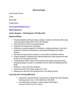 Mohamed Ragab
25 Exmouth Avenue
Corby
NN18 8EE
07590732473
eng.mohamedrgb@gmail.com
Work Experience:
Interior Designer – Self Employed 2012-May 2015
Responsabilities:
 Preparing detailed working drawings, designs, models and schemes often using
computer-aided design (CAD, 2D and 3D software)
 Using 3D Max for interior and spatial designs
 Using Revit Architecture for 2D designs
 Working as a graphic designer for individuals , creating advertisers, t-shirt print
models and cartoonize characters by using Adobe Photoshop and Adobe
Ilustrator
 Planning and organizing the designs of commercial and domestic interiors
 Projects finalized in residential and villas developments; office spaces and retail
locations such as shops and cafes
 Understanding clients’ needs and the needs of the people using the building;
developing design concepts in consultation with the client and establishing final
briefs
 Working in a team with other designers
 Supervising work at the design stage and on site
 Keeping up to date with new developments in the design industry
University Site Training (2009-2012)
 Shoubra El- kawmya School ( Increase two Level @ high school Building
finishing branch from (01-07-2009) to (01-09-2009)
 El-beat El-masry Company ( interior design & decoration )
from (01-07-2011) to (01-01-2012)
 