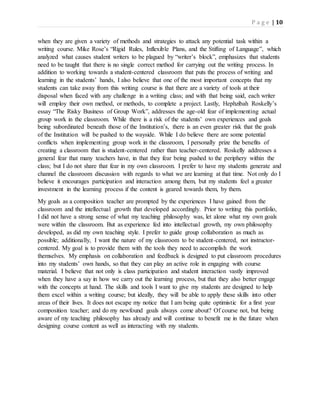 P a g e | 10
when they are given a variety of methods and strategies to attack any potential task within a
writing course. Mike Rose’s “Rigid Rules, Inflexible Plans, and the Stifling of Language”, which
analyzed what causes student writers to be plagued by “writer’s block”, emphasizes that students
need to be taught that there is no single correct method for carrying out the writing process. In
addition to working towards a student-centered classroom that puts the process of writing and
learning in the students’ hands, I also believe that one of the most important concepts that my
students can take away from this writing course is that there are a variety of tools at their
disposal when faced with any challenge in a writing class; and with that being said, each writer
will employ their own method, or methods, to complete a project. Lastly, Hephzibah Roskelly’s
essay “The Risky Business of Group Work”, addresses the age-old fear of implementing actual
group work in the classroom. While there is a risk of the students’ own experiences and goals
being subordinated beneath those of the Institution’s, there is an even greater risk that the goals
of the Institution will be pushed to the wayside. While I do believe there are some potential
conflicts when implementing group work in the classroom, I personally prize the benefits of
creating a classroom that is student-centered rather than teacher-centered. Roskelly addresses a
general fear that many teachers have, in that they fear being pushed to the periphery within the
class; but I do not share that fear in my own classroom. I prefer to have my students generate and
channel the classroom discussion with regards to what we are learning at that time. Not only do I
believe it encourages participation and interaction among them, but my students feel a greater
investment in the learning process if the content is geared towards them, by them.
My goals as a composition teacher are prompted by the experiences I have gained from the
classroom and the intellectual growth that developed accordingly. Prior to writing this portfolio,
I did not have a strong sense of what my teaching philosophy was, let alone what my own goals
were within the classroom. But as experience fed into intellectual growth, my own philosophy
developed, as did my own teaching style. I prefer to guide group collaboration as much as
possible; additionally, I want the nature of my classroom to be student-centered, not instructor-
centered. My goal is to provide them with the tools they need to accomplish the work
themselves. My emphasis on collaboration and feedback is designed to put classroom procedures
into my students’ own hands, so that they can play an active role in engaging with course
material. I believe that not only is class participation and student interaction vastly improved
when they have a say in how we carry out the learning process, but that they also better engage
with the concepts at hand. The skills and tools I want to give my students are designed to help
them excel within a writing course; but ideally, they will be able to apply these skills into other
areas of their lives. It does not escape my notice that I am being quite optimistic for a first year
composition teacher; and do my newfound goals always come about? Of course not, but being
aware of my teaching philosophy has already and will continue to benefit me in the future when
designing course content as well as interacting with my students.
 