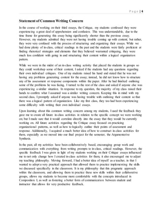 P a g e | 4
Statement of Common Writing Concern
In the course of working on their third essays, the Critique, my students confessed they were
experiencing a great deal of apprehension and confusion. This was understandable, due to the
time frame for generating this essay being significantly shorter than the previous essay.
However, my students admitted they were not having trouble coming up with content; but rather,
they were very confused with the process of structuring and organizing their essays. While we
had done plenty of in-class, critical readings in the past and the students were fairly proficient at
finding rhetorical strategies and elements that they believed warranted critiquing, they were
much less confident with going in and structuring their content within a logical organization
pattern.
While we were in the midst of an in-class writing activity that placed the students in groups so
they could workshop some of their content, I asked if the students had any questions regarding
their own individual critiques. One of my students raised his hand and stated that he was not
having any problems generating content for the essay; instead, he did not know how to structure
any of his assessment or response components within the paper. After he had finished outlining
some of the problems he was facing, I turned to the rest of the class and asked if anyone else was
experiencing a similar situation. In response to my question, the majority of my class raised their
hands to confirm what I assumed was a similar writing concern. Keeping this in mind with my
second class, I promptly asked if anyone was having trouble with outlining their content so that
there was a logical pattern of organization. Like my first class, they too had been experiencing
some difficulty with writing their own individual essays.
Upon learning about this common writing concern among my students, I used the feedback they
gave me to create all future in-class activities in relation to the specific concept we were working
on; but I made sure that it would correlate directly into the essay that they would be currently
working on. All future activities regarding the Critique essay focused on practicing
organizational patterns, as well as how to logically outline their points of assessment and
response. Additionally, I acquired a much better idea of how to construct in-class activities for
them, especially as we moved into our final project for the semester, the Argumentative
Synthesis.
In the past, all my activities have been collaboratively based, encouraging group work and
communication with everything from writing prompts to in-class, critical readings. However, the
specific feedback I was given in light of my students working on their Critique essays influenced
me to not only change how I created in-class activities for them, it also encouraged me to adjust
my teaching philosophy. Moving forward, I had a better idea of myself as a teacher, in that I
wanted to adopt a very practical approach that allowed them to practice implementing the skills
we discussed specifically in the classroom. It is my philosophy that this pragmatic approach
within the classroom, and allowing them to practice these new skills within their collaborative
groups, allows my students to become more comfortable with the concepts introduced in
Composition I, as well as fostering a better form of communication between student and
instructor that allows for very productive feedback.
 