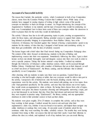 P a g e | 5
Account of a SuccessfulActivity
The reason that I include this particular activity, which I conducted in both of my Composition
classes, stems from the Common Writing Concern that I outlined above. While many of my
students have engaged in varying degrees of writing in high school, some of the specific
concepts we introduce to them are foreign in nature. As I began introducing the concept of the
Argumentative Synthesis to my students and the type of research they would be conducting on
their own, I contemplated how to them learn some of these new concepts within the classroom in
order to prepare them for the work they would do individually.
The activity I discuss here has to do with generating topics in pairs, creating an argumentative
claim for those topics, and subsequently finding potential sources to support their claims. I had
long debated on possibly bringing in a representative from Mullins Library, here at the
University of Arkansas, but I decided against that. Instead of having a representative speak to my
students for the entirety of class that day, I designed a brief lecture and correlating activity to
help them get comfortable with the idea of scholarly research.
The lecture began with a brief video that I had viewed during my Composition Pedagogy class.
The content of this video focused on introducing students to the idea of finding and
implementing sources into their own arguments. Immediately following the video, I gave a short
lecture on how one should thoroughly read and integrate sources into their own work in order to
serve a specific purpose. Taking this lecture material a step further, I walked my students
through the University of Arkansas’s online database system, which can be accessed through
Mullins Library. I familiarized them with a number of databases that are at their disposal, as well
as a brief run down of “Quicksearch”, the library catalog, and the LibGuide that is tailored
specifically to our Composition I class.
After checking with my students to make sure there were no questions, I paired them up
according to who had brought a laptop or tablet, that way everyone would be able to take part in
the activity. I projected a list of instructions onto the board, detailing exactly what my
expectations were for this activity. My students were tasked with picking one or two topics from
a list I had generated specifically for this activity; and once they had chosen one or two topics,
they would create an argumentative claim or thesis. By having them choose from a list of topics,
my students were given the chance to practice choosing and subsequently narrowing a topic, just
as we had discussed in our lecture that day. Once they had chosen and narrowed their topics,
they were required to practice using “Quicksearch”, the library catalog, and any appropriate
databases in order to find potential sources to back up their claims.
My students were given roughly 20 to 25 minutes to complete this activity; and as they were
busy working in their groups, I walked around the room to ask each pair what their
argumentative claim was, whether it was too broad or too narrow, and helped them navigate any
online databases or catalogs they were using. At one point a pair of students asked for my
assistance while they were searching for online, scholarly sources. The trouble they were having
stemmed from trying to filter out sources that did not meet their needs. I used their dilemma to
address the class as a whole, and explained to all of my students how you can avoid filtering
 