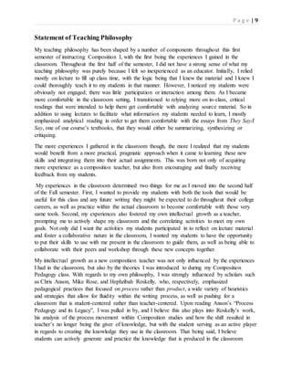 P a g e | 9
Statement of Teaching Philosophy
My teaching philosophy has been shaped by a number of components throughout this first
semester of instructing Composition I, with the first being the experiences I gained in the
classroom. Throughout the first half of the semester, I did not have a strong sense of what my
teaching philosophy was purely because I felt so inexperienced as an educator. Initially, I relied
mostly on lecture to fill up class time, with the logic being that I knew the material and I knew I
could thoroughly teach it to my students in that manner. However, I noticed my students were
obviously not engaged; there was little participation or interaction among them. As I became
more comfortable in the classroom setting, I transitioned to relying more on in-class, critical
readings that were intended to help them get comfortable with analyzing source material. So in
addition to using lectures to facilitate what information my students needed to learn, I mostly
emphasized analytical reading in order to get them comfortable with the essays from They Say/I
Say, one of our course’s textbooks, that they would either be summarizing, synthesizing or
critiquing.
The more experiences I gathered in the classroom though, the more I realized that my students
would benefit from a more practical, pragmatic approach when it came to learning these new
skills and integrating them into their actual assignments. This was born not only of acquiring
more experience as a composition teacher, but also from encouraging and finally receiving
feedback from my students.
My experiences in the classroom determined two things for me as I moved into the second half
of the Fall semester. First, I wanted to provide my students with both the tools that would be
useful for this class and any future writing they might be expected to do throughout their college
careers, as well as practice within the actual classroom to become comfortable with those very
same tools. Second, my experiences also fostered my own intellectual growth as a teacher,
prompting me to actively shape my classroom and the correlating activities to meet my own
goals. Not only did I want the activities my students participated in to reflect on lecture material
and foster a collaborative nature in the classroom, I wanted my students to have the opportunity
to put their skills to use with me present in the classroom to guide them, as well as being able to
collaborate with their peers and workshop through these new concepts together.
My intellectual growth as a new composition teacher was not only influenced by the experiences
I had in the classroom, but also by the theories I was introduced to during my Composition
Pedagogy class. With regards to my own philosophy, I was strongly influenced by scholars such
as Chris Anson, Mike Rose, and Hephzibah Roskelly, who, respectively, emphasized
pedagogical practices that focused on process rather than product, a wide variety of heuristics
and strategies that allow for fluidity within the writing process, as well as pushing for a
classroom that is student-centered rather than teacher-centered. Upon reading Anson’s “Process
Pedagogy and its Legacy”, I was pulled in by, and I believe this also plays into Roskelly’s work,
his analysis of the process movement within Composition studies and how the shift resulted in
teacher’s no longer being the giver of knowledge, but with the student serving as an active player
in regards to creating the knowledge they use in the classroom. That being said, I believe
students can actively generate and practice the knowledge that is produced in the classroom
 
