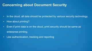 Concerning about Document Security
• In the cloud, all data should be protected by various security technology.
• How about printing?
• Even if print data is on the cloud, print security should be same as
enterprise printing.
• Like authentication, tracking and reporting
 