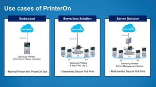 Use cases of PrinterOn
Embedded Serverless Solution Server Solution
- Normal Printer with PrinterOn Box
Network
Samsung Printers
(PDS & Secure Release embedded)
- Serverless Secure Pull Print - Multi-vendor Secure Pull Print
X7X4
X4
K4
K4
Network
Samsung Printers
& SecuThru Lite 2
X7X4
X4
K4
K4
Network
Samsung Printers
& Print Management System
 