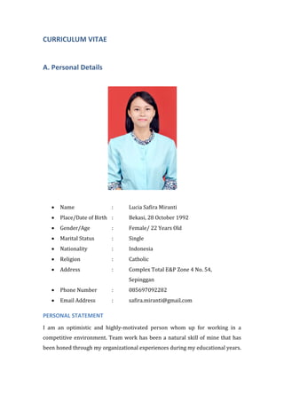 CURRICULUM VITAE
A. Personal Details
• Name : Lucia Safira Miranti
• Place/Date of Birth : Bekasi, 28 October 1992
• Gender/Age : Female/ 22 Years Old
• Marital Status : Single
• Nationality : Indonesia
• Religion : Catholic
• Address : Complex Total E&P Zone 4 No. 54,
Sepinggan
• Phone Number : 085697092282
• Email Address : safira.miranti@gmail.com
PERSONAL STATEMENT
I am an optimistic and highly-motivated person whom up for working in a
competitive environment. Team work has been a natural skill of mine that has
been honed through my organizational experiences during my educational years.
 