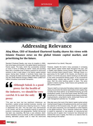 8 November 2012
interview
Addressing Relevance
Afaq Khan, CEO of Standard Chartered Saadiq shares his views with
Islamic Finance news on the global Islamic capital market, and
prioritizing for the future.
Standard Chartered Saadiq, ever since its inception in 2004,
has come leaps and bounds in the global Islamic banking and
finance space. The bank, which has successfully remained
on track in terms of fulfilling its clients’ needs and providing
them with a complete suite of Islamic products for end-to-end
solutions is also a major player in the Islamic capital markets
space; having been involved in landmark Sukuk deals this
year, including the Qatar Government’s US$4 billion issuance
and Abu Dhabi National Energy’s RM650 million (US$213.07
million) innovative cross-border transaction.
“This year we have had two significant milestones: we
launched a global private banking business recently, and
also launched the Islamic Euro Clearing Account in Turkey
in September this year. This has been very well-received
in the market, and we are constantly looking to expand by
products, businesses and geographies. Overall, the journey
has been very rewarding. We have a very cohesive, client-
centric mandate to serve our clients, to offer a complete Islamic
banking alternative product suite to meet the end-to-end
requirements of our clients,” Afaq said.
However, despite the bank’s many successes in arranging
major Islamic capital market deals throughout the year, and
a healthy deal pipeline moving forward, Afaq insists that the
bank’s priorities extend beyond Sukuk. “Although Sukuk is a
good proxy for the health of the industry, we should be very
careful. It is not the only proxy. Islamic banking is an alternative
to the entire conventional banking space. In the conventional
banking space, nobody says that if the capital markets are
down, then the entire banking system is down. The same
applies to Islamic banking. Trade finance and syndication are
also growing sectors.”
“Sukuk in itself is an instrument that allows medium-term capital
raising. As and when the clients need medium-term capital, they
currently have three options: to do bilateral financing, go to the
syndications market, or go to the Sukuk market. But that is only
a small part of it, clients are constantly doing treasury activities,
buying products, using Islamic banks, doing trade finance and
cash management activities too,” he added.
Afaq also warns that most of the Islamic capital market activity
moving forward hinges on the global economy, and to an extent,
the outcome of the Eurozone crisis. He said: “I am optimistic
for next year’s issuances, but a lot depends on what happens
to the global economy. This is because medium-term capital
is raised for expansion or new projects, for restructuring and
lowering cost of capital. And if everyone has refinanced and
lowered their cost of capital, then there is no need for them to
keep coming to the market.”
Although Sukuk is a good
proxy for the health of
the industry, we should be very
careful. It is not the only
proxy
interview
 