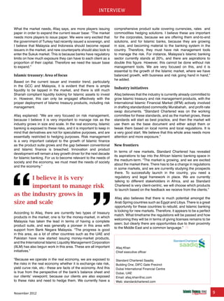 November 2012 9
interview
What the market needs, Afaq says, are more players issuing
paper in order to expand the current issuer base: “The market
needs more players to issue paper. We were very excited that
the government of Turkey had recently issued a sovereign, and
I believe that Malaysia and Indonesia should become repeat
issuers in the market, and new counterparts should also look to
enter the Sukuk market. This is because banks have regulatory
limits on how much exposure they can have to each client as a
proportion of their capital. Therefore we need the issuer base
to expand.”
Islamic treasury: Area of focus
Based on the current issuer and investor trend, particularly
in the GCC and Malaysia, it is evident that there is ample
liquidity to be tapped in the market, and there is still much
Shariah compliant liquidity looking for Islamic assets to invest
in. However, this can only be engaged effectively with the
proper deployment of Islamic treasury products, including risk
management.
Afaq explained: “We are very focused on risk management,
because I believe it is very important to manage risk as the
industry grows in size and scale. In the real economy, Islamic
banking is exposed to these risks, and it is important to keep in
mind that derivatives are not for speculative purposes, and are
essentially restricted to hedging purposes. Risk management
is a very important catalyst to the growth of Islamic finance
as the product suite grows and the gap between conventional
and Islamic finance is breached. Innovation and product
development will remain a key growth driver for the next decade
for Islamic banking. For us to become relevant to the needs of
society and the economy, we must meet the needs of society
and the economy.”
According to Afaq, there are currently two types of treasury
products in the market; one is for the money-market, in which
Malaysia has taken the lead in terms of having a complete
product suite, and was generally a pioneer in this area with
support from Bank Negara Malaysia. “The progress is good
in this area, as a lot of other countries such as the UAE and
Pakistan have now started issuing money-market products,
and the International Islamic Liquidity Management Corporation
(IILM) has also begun work in this area. These are all important
initiatives.”
“Because we operate in the real economy, we are exposed to
the risks in the real economy whether it is exchange rate risk,
yield curve risk, etc.- these are facts of the economy. And this
is true from the perspective of the bank’s balance sheet and
our clients’ viewpoint; because our clients are also exposed
to these risks and need to hedge them. We currently have a
comprehensive product suite covering currencies, rates and
commodities hedging solutions. I believe these are important
for the corporates, because we are offering them end-to-end
solutions, and for Islamic banks, because they are growing
in size, and becoming material to the banking system in the
country. Therefore, they must have risk management tools
to manage the risk. For instance, Malaysia’s Islamic banking
sector currently stands at 20%, and there are aspirations to
double this figure. However, this cannot be done without risk
management tools. We are very focused on this, and it is
essential to the growth of the Islamic market, where we have
balanced growth, with business and risk going hand in hand,”
he added.
Industry initiatives
Afaq believes that the industry is currently already committed to
grow Islamic treasury and risk management products, with the
International Islamic Financial Market (IIFM) actively involved
in drafting standardized commodity Murabahah, and profit-rate
swap documents. “Standard Chartered was on the working
committee for these standards, and as the market grows, these
standards will start as best practice, and then the market will
use them as the base document and either adopt them or
tweak them based on local norms and local regulations. It is
a very good start. We believe that this whole area needs more
attention and more exposure.”
New frontiers
In terms of new markets, Standard Chartered has revealed
its aspirations to tap into the African Islamic banking space in
the medium-term. “The market is growing, and we are excited
about the market there. There has to be a change in regulations
in some markets, and we are currently studying the prospects
there. To successfully launch in the country, you need a
regulatory and legal framework in place. We are currently
talking to different stakeholders in Africa, and as Standard
Chartered is very client-centric, we will choose which products
to launch based on the feedback we receive from the clients.”
Afaq also believes that there is much potential amongst the
Arab Spring countries such as Egypt and Libya. There is a great
opportunity for these countries to rebuild, and Islamic banking
is looking for new markets. Therefore, it appears to be a perfect
match. What timeframe the regulations will be passed and how
welcoming they will be in terms of giving licenses remains to be
seen; but clearly there are opportunities due to their proximity
to the Middle East and a common language.”
www.IslamicFinanceConsulting.com
www.IslamicFinanceEvents.com
www.IslamicFinanceNews.com
www.IslamicFinanceTraining.com
www.MIFforum.com
www.MIFmonthly.com
www.MIFtraining.com
www.REDmoneyBooks.com
consulting
Afaq Khan
Chief executive officer
Standard Chartered Saadiq
Building One, DIFC Gate Precinct
Dubai International Financial Centre
Dubai, UAE
Email: afaq.khan@sc.com
Web: standardchartered.com
I believe it is very
important to manage risk
as the industry grows in
size and scale
saadiq
 