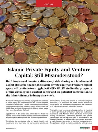 November 2012 11
feature
Islamic Private Equity and Venture
Capital: Still Misunderstood?
Until issuers and investors alike accept risk sharing as a fundamental
aspect of Islamic finance, the Islamic private equity and venture capital
space will continue to struggle. NAZNEEN HALIM studies the prospects
of this virtually non-existent sector and its potential contribution to
the Islamic finance industry as a whole.
At present, industry experts unanimously agree that investments
in private equity and venture capital in the Shariah compliant
universe are almost zero. Despite the myriad of family-owned
businesses and start-ups in Islamic finance strongholds in the
Middle East and Asia, investments in Islamic private equity
have been dismal to say the least.
Opportunities in this sector also extend beyond these two
regions, into countries such as Germany where SME businesses
and start-ups are well-regulated and a common phenomenon.
Considering the continuous calls for Islamic liquidity and
investments to be channelled into real economic activity, and
for the sharing of risk and rewards in a Shariah compliant
transaction, it is ironic that this sector remains dormant as
private equity and venture capital investments are the perfect
fit for the Shariah compliant investment universe.
Amongst the most common structures prescribed for investing
in Islamic private equity and venture capital are Mudarabah,
Musharakah and Wakalah. These structures involve profit
sharing (Mudarabah), partnership between two parties
(Musharakah) and the use of an agent to act on behalf of the
principal (Wakalah). In a Mudarabah arrangement, a contract
is made between two parties to finance a business venture.
The parties are a Rab al maal (investor) who solely provides
feature
 