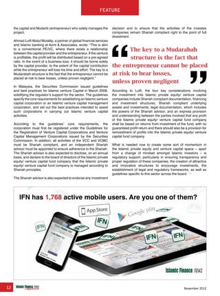 12 November 2012
feature
the capital and Mudarib (entrepreneur) who solely manages the
project.
Ahmad LutfiAbdul Mutallip, a partner of global financial services
and Islamic banking at Azmi & Associates, wrote: “This is akin
to a conventional PE/VC, where there exists a relationship
between the capital provider and the entrepreneur. If the venture
is profitable, the profit will be distributed based on a pre-agreed
ratio. In the event of a business loss, it should be borne solely
by the capital provider, to the extent of the capital contribution
while the entrepreneur will lose his time and effort. The key to a
Mudarabah structure is the fact that the entrepreneur cannot be
placed at risk to bear losses, unless proven negligent.”
In Malaysia, the Securities Commission issued guidelines
and best practices for Islamic venture Capital in March 2008,
solidifying the regulator’s support for the sector. The guidelines
specify the core requirements for establishing an Islamic venture
capital corporation or an Islamic venture capital management
corporation, and set out the best practices intended to assist
such corporations in carrying out Islamic venture capital
activities.
According to the guidelines’ core requirements, the
corporation must first be registered under the Guidelines for
the Registration of Venture Capital Corporations and Venture
Capital Management Corporations issued by the Securities
Commission. In addition, all activities of the VCC and VCMC
must be Shariah compliant, and an independent Shariah
advisor must be appointed to ensure adherence to the Shariah.
The Shariah advisor is also expected to disclose, on an annual
basis, and declare to the board of directors of the Islamic private
equity/ venture capital fund company that the Islamic private
equity/ venture capital fund company is managed according to
Shariah principles.
The Shariah advisor is also expected to endorse any investment
decision and to ensure that the activities of the investee
companies remain Shariah compliant right to the point of full
divestment.
According to Lutfi, the four key considerations involving
the investment into Islamic private equity/ venture capital
companies include Shariah compliant documentation, financing
and investment structures; Shariah compliant underlying
assets and investments; legal documentation, which includes
the powers of the Shariah advisor; and an express provision
and understanding between the parties involved that any profit
of the Islamic private equity/ venture capital fund company
shall be based on returns from investment of the fund, with no
guaranteed profit return and there should also be a provision for
reinvestment of profits into the Islamic private equity/ venture
capital fund company.
What is needed now to create some sort of momentum in
the Islamic private equity and venture capital space – apart
from a change of mindset amongst Islamic investors – is
regulatory support; particularly in ensuring transparency and
proper regulation of these companies, the creation of attractive
and innovative structures to encourage investments, the
establishment of legal and regulatory frameworks, as well as
guidelines specific to this sector across the board.
www.IslamicFinanceConsulting.com
www.IslamicFinanceEvents.com
www.IslamicFinanceNews.com
www.IslamicFinanceTraining.com
www.MIFforum.com
www.MIFmonthly.com
www.MIFtraining.com
www.REDmoneyBooks.com
consulting
The key to a Mudarabah
structure is the fact that
the entrepreneur cannot be placed
at risk to bear losses,
unless proven negligent
IFN has 1,768 active mobile users. Are you one of them?
 