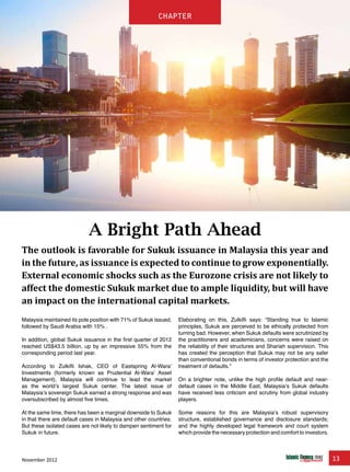 November 2012 13
chapter
Malaysia maintained its pole position with 71% of Sukuk issued,
followed by Saudi Arabia with 15% .
In addition, global Sukuk issuance in the first quarter of 2012
reached US$43.5 billion, up by an impressive 55% from the
corresponding period last year.
According to Zulkifli Ishak, CEO of Eastspring Al-Wara’
Investments (formerly known as Prudential Al-Wara’ Asset
Management), Malaysia will continue to lead the market
as the world’s largest Sukuk center. The latest issue of
Malaysia’s sovereign Sukuk earned a strong response and was
oversubscribed by almost five times.
At the same time, there has been a marginal downside to Sukuk
in that there are default cases in Malaysia and other countries.
But these isolated cases are not likely to dampen sentiment for
Sukuk in future.
Elaborating on this, Zulkifli says: “Standing true to Islamic
principles, Sukuk are perceived to be ethically protected from
turning bad. However, when Sukuk defaults were scrutinized by
the practitioners and academicians, concerns were raised on
the reliability of their structures and Shariah supervision. This
has created the perception that Sukuk may not be any safer
than conventional bonds in terms of investor protection and the
treatment of defaults.”
On a brighter note, unlike the high profile default and near-
default cases in the Middle East, Malaysia’s Sukuk defaults
have received less criticism and scrutiny from global industry
players.
Some reasons for this are Malaysia’s robust supervisory
structure, established governance and disclosure standards;
and the highly developed legal framework and court system
which provide the necessary protection and comfort to investors.
A Bright Path Ahead
The outlook is favorable for Sukuk issuance in Malaysia this year and
in the future, as issuance is expected to continue to grow exponentially.
External economic shocks such as the Eurozone crisis are not likely to
affect the domestic Sukuk market due to ample liquidity, but will have
an impact on the international capital markets.
chapter
 