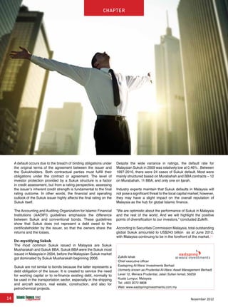 14 November 2012
chapter
A default occurs due to the breach of binding obligations under
the original terms of the agreement between the issuer and
the Sukukholders. Both contractual parties must fulfill their
obligations under the contract or agreement. The level of
investor protection provided by a Sukuk structure is a factor
in credit assessment, but from a rating perspective, assessing
the issuer’s inherent credit strength is fundamental to the final
rating outcome. In other words, the financial and operating
outlook of the Sukuk issuer highly affects the final rating on the
Sukuk itself.
The Accounting and Auditing Organization for Islamic Financial
Institutions (AAOIFI) guidelines emphasize the difference
between Sukuk and conventional bonds. These guidelines
show that Sukuk does not represent a debt owed to the
certificateholder by the issuer, so that the owners share the
returns and the losses.
De-mystifying Sukuk
The most common Sukuk issued in Malaysia are Sukuk
Musharakah and Sukuk BBA. Sukuk BBA were the Sukuk most
issued in Malaysia in 2004, before the Malaysian Sukuk market
got dominated by Sukuk Musharakah beginning 2006.
Sukuk are not similar to bonds because the latter represents a
debt obligation of the issuer. It is created to service the need
for working capital or to re-finance existing debt, normally to
be used in the transportation sector, especially in the shipping
and aircraft sectors, real estate, construction, and also for
petrochemical projects.
Despite the wide variance in ratings, the default rate for
Malaysian Sukuk in 2009 was relatively low at 0.46% . Between
1997-2010, there were 24 cases of Sukuk default. Most were
mainly structured based on Murabahah and BBA contracts – 12
on Murabahah, 11 BBA, and only one on Ijarah.
Industry experts maintain that Sukuk defaults in Malaysia will
not pose a significant threat to the local capital market; however,
they may have a slight impact on the overall reputation of
Malaysia as the hub for global Islamic finance.
“We are optimistic about the performance of Sukuk in Malaysia
and the rest of the world. And we will highlight the positive
points of diversification to our investors,” concluded Zulkifli.
According to Securities Commission Malaysia, total outstanding
global Sukuk amounted to US$243 billion as at June 2012,
with Malaysia continuing to be in the forefront of the market.
www.IslamicFinanceConsulting.com
www.IslamicFinanceEvents.com
www.IslamicFinanceNews.com
www.IslamicFinanceTraining.com
www.MIFforum.com
www.MIFmonthly.com
www.MIFtraining.com
www.REDmoneyBooks.com
consulting
Zulkifli Ishak
Chief executive officer
Eastspring Al-Wara’ Investments Berhad
(formerly known as Prudential Al-Wara’ Asset Management Berhad)
Level 12, Menara Prudential, Jalan Sultan Ismail, 50250
Kuala Lumpur, Malaysia
Tel: +603 2072 8808
Web: www.eastspringinvestments.com.my
chapter
 
