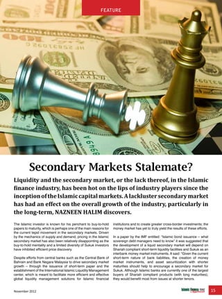 November 2012 15
feature
Secondary Markets Stalemate?
Liquidity and the secondary market, or the lack thereof, in the Islamic
finance industry, has been hot on the lips of industry players since the
inceptionoftheIslamiccapitalmarkets.Alacklustersecondarymarket
has had an effect on the overall growth of the industry, particularly in
the long-term, NAZNEEN HALIM discovers.
The Islamic investor is known for his penchant to buy-to-hold
papers to maturity, which is perhaps one of the main reasons for
the current tepid movement in the secondary markets. Driven
by the mechanics of supply and demand, pricing in the Islamic
secondary market has also been relatively disappointing as the
buy-to-hold mentality and a limited diversity of Sukuk investors
have inhibited efficient price discovery.
Despite efforts from central banks such as the Central Bank of
Bahrain and Bank Negara Malaysia to drive secondary market
growth – through the issuance of short-term paper and the
establishment of the International Islamic Liquidity Management
center, which is meant to facilitate more efficient and effective
global liquidity management solutions for Islamic financial
institutions and to create greater cross-border investments; the
money market has yet to truly yield the results of these efforts.
In a paper by the IMF entitled: “Islamic bond issuance – what
sovereign debt managers need to know” it was suggested that
the development of a liquid secondary market will depend on
Shariah compliant short-term liquidity facilities and Sukuk as an
interbank money market instruments. It said: “Given the current
short-term nature of bank liabilities, the creation of money
market instruments, and asset securitization with shorter
maturities should help to encourage a secondary market for
Sukuk. Although Islamic banks are currently one of the largest
buyers of Shariah compliant products (with long maturities),
they would benefit most from issues at shorter tenors.
feature
 