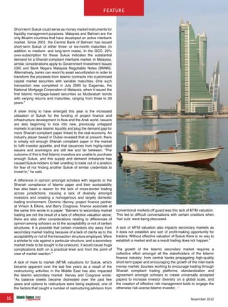 16 November 2012
feature
Short-term Sukuk could serve as money market instruments for
liquidity management purposes. Malaysia and Bahrain are the
only Muslim countries that have developed an active interbank
market. Since 2001, the Central Bank of Bahrain has issued
short-term Sukuk of either three- or six-month maturities (in
addition to medium- and long-term notes). In the GCC, 20%
over-subscription for these Sukuk indicates the substantial
demand for a Shariah compliant interbank market. In Malaysia,
similar considerations apply to Government Investment Issues
(GII) and Bank Negara Malaysia Negotiable Notes (BNNN).
Alternatively, banks can resort to asset securitization in order to
transform the proceeds from Islamic contracts into customized
capital market securities with variable maturities. One such
transaction was completed in July 2005 by Cagamas, the
National Mortgage Corporation of Malaysia, when it issued the
first Islamic mortgage-based securities as Mudarabah bonds
with varying returns and maturities, ranging from three to 20
years.”
A silver lining to have emerged this year is the increased
utilization of Sukuk for the funding of project finance and
infrastructure development in Asia and the Arab world. Issuers
are also beginning to look into new, previously untapped
markets to access Islamic liquidity and plug the demand gap for
more Shariah compliant paper linked to the real economy. An
industry player based in Dubai revealed that at present, there
is simply not enough Shariah compliant paper in the market
to fulfil investor appetite, and that issuances from highly-rated
issuers and sovereigns are still few and far between. “The
outcome of this is that Islamic investors are unable to purchase
enough Sukuk, and this supply and demand imbalance has
caused Sukuk-holders to feel unwilling to trade out of a position
for fear of not finding another Sukuk of similar credentials to
invest in,” he said.
A difference in opinion amongst scholars with regards to the
Shariah compliance of Islamic paper and their acceptability
has also been a reason for the lack of cross-border trading
across jurisdictions, causing a lack of diversity amongst
investors and creating a homogenous and largely domestic
trading environment. Dominic Harvey, project finance partner
at Vinson & Elkins, and Barry Cosgrave, finance associate at
the same firm wrote in a paper: “Barriers to secondary market
trading are not the result of a lack of effective valuation alone;
there are also other considerations relating to differences of
opinion among scholars as to the acceptability or not of certain
structures. It is possible that certain investors shy away from
secondary market trading because of a lack of clarity as to the
acceptability or not of the transaction structure employed. Were
a scholar to rule against a particular structure, and a secondary
market trade to be sought to be unwound, it would cause huge
complications both on a practical level and from the point of
view of market reaction.”
A lack of mark to market (MTM) valuations for Sukuk, which
became apparent over the last few years as a result of the
restructuring activities in the Middle East has also impacted
the Islamic secondary market. Harvey and Cosgrave wrote:
“As balance sheets became distressed over the past few
years and options to restructure were being explored, one of
the factors that caught a number of restructuring advisors from
conventional markets off guard was this lack of MTM valuation.
This led to difficult conversations with certain creditors when
‘hair cuts’ were being discussed.
A lack of MTM valuation also impacts secondary markets as
it does not establish any sort of profit-making opportunity for
traders. Without effective valuation of Sukuk there is no way to
establish a market and as a result trading does not happen.”
The growth of the Islamic secondary market requires a
collective effort amongst all the stakeholders of the Islamic
finance industry; from central banks propagating high-quality
short-term paper and encouraging the growth of the inter-bank
money market, bourses working to encourage trading through
Shariah compliant trading platforms, standardization and
agreement amongst scholars to create universally accepted
papers to increase investor diversity on a global scale, and
the creation of effective risk management tools to engage the
otherwise risk-averse Islamic investor.
www.IslamicFinanceConsulting.com
www.IslamicFinanceEvents.com
www.IslamicFinanceNews.com
www.IslamicFinanceTraining.com
www.MIFforum.com
www.MIFmonthly.com
www.MIFtraining.com
www.REDmoneyBooks.com
consulting
feature
 