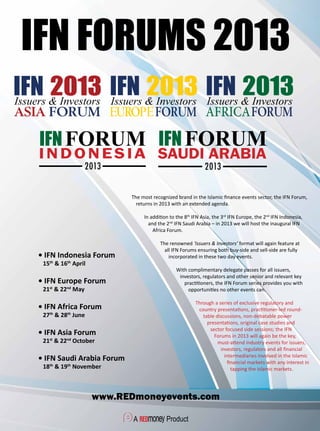 IFN FORUMS 2013
www.REDmoneyevents.com
• IFN Indonesia Forum
	 15th
& 16th
April
• IFN Europe Forum
	 21st
& 22nd
May
• IFN Africa Forum
	 27th
& 28th
June
• IFN Asia Forum
	 21st
& 22nd
October
• IFN Saudi Arabia Forum
	 18th
& 19th
November
The most recognized brand in the Islamic finance events sector, the IFN Forum,
returns in 2013 with an extended agenda.
In addition to the 8th
IFN Asia, the 3rd
IFN Europe, the 2nd
IFN Indonesia,
and the 2nd
IFN Saudi Arabia – in 2013 we will host the inaugural IFN
Africa Forum.
The renowned ‘Issuers & Investors’ format will again feature at
all IFN Forums ensuring both buy-side and sell-side are fully
incorporated in these two day events.
With complimentary delegate passes for all issuers,
investors, regulators and other senior and relevant key
practitioners, the IFN Forum series provides you with
opportunities no other events can.
Through a series of exclusive regulatory and
country presentations, practitioner-led round-
table discussions, non-debatable power
presentations, original case studies and
sector focused side sessions; the IFN
Forums in 2013 will again be the key,
must-attend industry events for issuers,
investors, regulators and all financial
intermediaries involved in the Islamic
financial markets with any interest in
tapping the Islamic markets.
 
