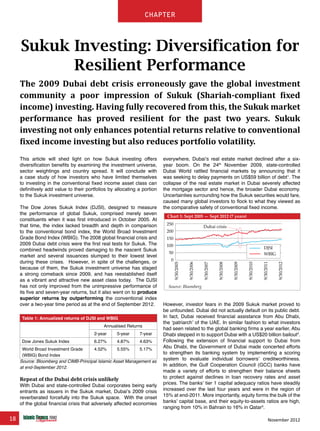 18 November 2012
chapter
Sukuk Investing: Diversification for
Resilient Performance
The 2009 Dubai debt crisis erroneously gave the global investment
community a poor impression of Sukuk (Shariah-compliant fixed
income) investing. Having fully recovered from this, the Sukuk market
performance has proved resilient for the past two years. Sukuk
investing not only enhances potential returns relative to conventional
fixed income investing but also reduces portfolio volatility.
This article will shed light on how Sukuk investing offers
diversification benefits by examining the investment universe,
sector weightings and country spread. It will conclude with
a case study of how investors who have limited themselves
to investing in the conventional fixed income asset class can
definitively add value to their portfolios by allocating a portion
to the Sukuk investment universe.
The Dow Jones Sukuk Index (DJSI), designed to measure
the performance of global Sukuk, comprised merely seven
constituents when it was first introduced in October 2005. At
that time, the index lacked breadth and depth in comparison
to the conventional bond index, the World Broad Investment
Grade Bond Index (WBIG). The 2008 global financial crisis and
2009 Dubai debt crisis were the first real tests for Sukuk. The
combined headwinds proved damaging to the nascent Sukuk
market and several issuances slumped to their lowest level
during these crises. However, in spite of the challenges, or
because of them, the Sukuk investment universe has staged
a strong comeback since 2009, and has reestablished itself
as a vibrant and attractive new asset class today. The DJSI
has not only improved from the unimpressive performance of
its five and seven-year returns, but it also went on to produce
superior returns by outperforming the conventional index
over a two-year time period as at the end of September 2012.
Table 1: Annualized returns of DJSI and WBIG
Annualised Returns
2-year 5-year 7-year
Dow Jones Sukuk Index 6.27% 4.87% 4.63%
World Broad Investment Grade
(WBIG) Bond Index
4.52% 5.55% 5.17%
Source: Bloomberg and CIMB-Principal Islamic Asset Management as
at end-September 2012.
Repeat of the Dubai debt crisis unlikely
With Dubai and state-controlled Dubai corporates being early
entrants as issuers in the Sukuk market, Dubai’s 2009 crisis
reverberated forcefully into the Sukuk space. With the onset
of the global financial crisis that adversely affected economies
everywhere, Dubai’s real estate market declined after a six-
year boom. On the 24th
November 2009, state-controlled
Dubai World rattled financial markets by announcing that it
was seeking to delay payments on US$59 billion of debt1
. The
collapse of the real estate market in Dubai severely affected
the mortgage sector and hence, the broader Dubai economy.
Uncertainties surrounding how the Sukuk securities would fare,
caused many global investors to flock to what they viewed as
the comparative safety of conventional fixed income.
However, investor fears in the 2009 Sukuk market proved to
be unfounded. Dubai did not actually default on its public debt.
In fact, Dubai received financial assistance from Abu Dhabi,
the ‘patriarch’ of the UAE. In similar fashion to what investors
had seen related to the global banking firms a year earlier, Abu
Dhabi stepped in to support Dubai with a US$20 billion bailout2
.
Following the extension of financial support to Dubai from
Abu Dhabi, the Government of Dubai made concerted efforts
to strengthen its banking system by implementing a scoring
system to evaluate individual borrowers’ creditworthiness.
In addition, the Gulf Cooperation Council (GCC) banks have
made a variety of efforts to strengthen their balance sheets
to protect against declines in loan recovery rates and asset
prices. The banks’ tier 1 capital adequacy ratios have steadily
increased over the last four years and were in the region of
15% at end-2011. More importantly, equity forms the bulk of the
banks’ capital base, and their equity-to-assets ratios are high,
ranging from 10% in Bahrain to 16% in Qatar3
.
250
200
150
100
50
0
9/30/2005
9/30/2006
9/30/2007
9/30/2008
9/30/2009
9/30/2010
9/30/2011
9/30/2012
Source: Bloomberg
Chart 1: Sept 2005 — Sept 2012 (7 years)
DJSI
WBIG
Dubai crisis
 