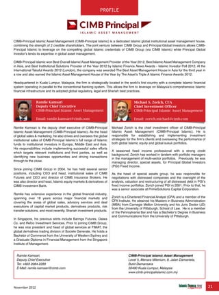 November 2012 21
chapter
Ramlie Kamsari
Deputy Chief Executive
CIMB-Principal Islamic Asset Management
Email: ramlie.kamsari@cimb.com
Michael S. Zorich, CFA
Chief Investment Officer
CIMB-Principal Islamic Asset Management
Email: zorich.michael@cimb.com
CIMB-Principal Islamic Asset Management (CIMB-Principal Islamic) is a dedicated Islamic global institutional asset management house,
combining the strength of 2 credible shareholders. The joint venture between CIMB Group and Principal Global Investors allows CIMB-
Principal Islamic to leverage on the compelling global Islamic credentials of CIMB Group (via CIMB Islamic) while Principal Global
Investor’s lends its expertise in global asset management.
CIMB-Principal Islamic won Best Overall Islamic Asset Management Provider of the Year 2012, Best Islamic Asset Management Company
in Asia, and Best Institutional Solutions Provider of the Year 2012 by Islamic Finance News Awards - Islamic Investor Poll 2012. At the
International Takaful Awards 2012 (London), the company was awarded The Best Asset Management House in Asia for the third year in
a row and also earned the Islamic Asset Management House of the Year by The Asset’s Triple A Islamic Finance Awards 2012.
Headquartered in Kuala Lumpur, Malaysia, the firm is strategically located in the world’s first country with a complete Islamic financial
system operating in parallel to the conventional banking system. This allows the firm to leverage on Malaysia’s comprehensive Islamic
financial infrastructure and its adopted global regulatory, legal and Shariah best practices.
Ramlie Kamsari,
Deputy Chief Executive
Tel: +603 2084 2289
E-Mail: ramlie.kamsari@cimb.com
CIMB-Principal Islamic Asset Management
Level 5, Menara Milenium, 8, Jalan Damanlela,
Bukit Damansara
50490 Kuala Lumpur, Malaysia
www.cimb-principalislamic.com.my
Michael Zorich is the chief investment officer of CIMB-Principal
Islamic Asset Management (CIMB-Principal Islamic). He is
responsible for establishing and implementing investment
strategies for the firm’s clients and overseeing the performance of
both global Islamic equity and global sukuk portfolios.
A seasoned fixed income professional with a strong credit
background, Zorich has worked in tandem with portfolio managers
in the management of multi-sector portfolios. Previously, he was
managing director, special assets, for Principal Global Investors
(PGI) Fixed Income.
As the head of special assets group, he was responsible for
negotiations with distressed companies and the oversight of the
analysis, valuation and restructuring of all distressed debt in PGI’s
fixed income portfolios. Zorich joined PGI in 2001. Prior to that, he
was a senior associate at PrimeSolutions Capital Corporation.
Zorich is a Chartered Financial Analyst (CFA) and a member of the
CFA Institute. He obtained his Masters in Business Administration
(MBA) from Carnegie Mellon University and his Juris Doctor (JD)
from the University of Pittsburgh, School of Law. He is a member
of the Pennsylvania Bar and has a Bachelor’s Degree in Business
and Communications from the University of Pittsburgh.
Ramlie Kamsari is the deputy chief executive of CIMB-Principal
Islamic Asset Management (CIMB-Principal Islamic). As the head
of global sales & marketing, he also drives and oversees the global
institutional sales of CIMB-Principal Islamic’s full range of Islamic
funds to institutional investors in Europe, Middle East and Asia.
His responsibilities include implementing successful sales efforts
which targets relevant institutions and third parties, as well as
identifying new business opportunities and driving transactions
through to the close.
Since joining CIMB Group in 2004, he has held several senior
positions, including CEO and head, institutional sales of CIMB
Futures and CEO and director of CIMB Insurance Brokers. He
was also director and head, Islamic equity markets & derivatives of
CIMB Investment Bank.
Ramlie has extensive experience in the global financial industry,
spanning over 18 years across major financial markets and
covering the areas of global sales, advisory services and deal
executions of capital market products, derivatives products, risk
transfer solutions, and most recently, Shariah investment products.
In Singapore, his previous stints include Barings Futures, Daiwa
Co. and Refco Investment Services. Prior to joining CIMB Group,
he was vice president and head of global services at FIMAT, the
global derivatives trading division of Societe Generale. He holds a
Bachelor of Commerce from the University of Western Sydney and
a Graduate Diploma in Financial Management from the Singapore
Institute of Management.
Profile
 