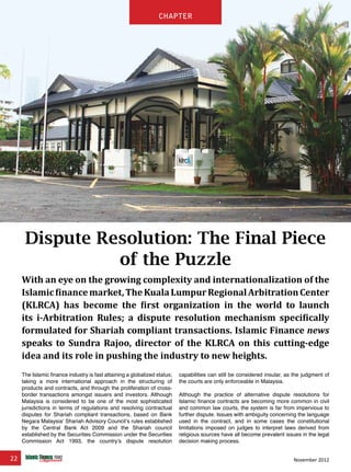 22 November 2012
chapter
Dispute Resolution: The Final Piece
of the Puzzle
With an eye on the growing complexity and internationalization of the
Islamicfinancemarket,TheKualaLumpurRegionalArbitrationCenter
(KLRCA) has become the first organization in the world to launch
its i-Arbitration Rules; a dispute resolution mechanism specifically
formulated for Shariah compliant transactions. Islamic Finance news
speaks to Sundra Rajoo, director of the KLRCA on this cutting-edge
idea and its role in pushing the industry to new heights.
The Islamic finance industry is fast attaining a globalized status;
taking a more international approach in the structuring of
products and contracts, and through the proliferation of cross-
border transactions amongst issuers and investors. Although
Malaysia is considered to be one of the most sophisticated
jurisdictions in terms of regulations and resolving contractual
disputes for Shariah compliant transactions, based on Bank
Negara Malaysia’ Shariah Advisory Council’s rules established
by the Central Bank Act 2009 and the Shariah council
established by the Securities Commission under the Securities
Commission Act 1993, the country’s dispute resolution
capabilities can still be considered insular, as the judgment of
the courts are only enforceable in Malaysia.
Although the practice of alternative dispute resolutions for
Islamic finance contracts are becoming more common in civil
and common law courts, the system is far from impervious to
further dispute. Issues with ambiguity concerning the language
used in the contract, and in some cases the constitutional
limitations imposed on judges to interpret laws derived from
religious sources have all become prevalent issues in the legal
decision making process.
chapter
 