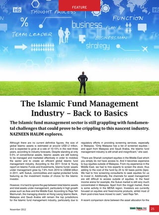 November 2012 25
feature
The Islamic Fund Management
Industry – Back to Basics
The Islamic fund management sector is still grappling with fundamen-
tal challenges that could prove to be crippling to this nascent industry.
NAZNEEN HALIM explores.
Although there are no current definitive figures, the size of
global Islamic assets is estimated at around US$1.2 trillion,
and is expected to grow at a rate of 10-15% in the next three
years, according to industry forecasts. Despite standing at only
0.5% of conventional assets, Islamic assets are still looking
to be managed and marketed effectively in order to mobilize
the sector and to create an efficient global Islamic fund
management industry. According to the 2011 Ernst & Young
report on Islamic Funds and Investments, Islamic funds’ assets
under management grew by 7.6% from 2010 to US$58 billion
in 2011; with Sukuk, commodities and capital protected funds
featuring as the investment modes of choice for the Islamic
investor.
However, it is hard to ignore the gap between total Islamic assets
and total assets under management, particularly in high growth
areas such as Asia and the Middle East. According to Raja Teh
Maimunah, the managing director at Hong Leong Islamic Bank,
Malaysia and Saudi Arabia still remain the top jurisdictions
for the Islamic fund management industry, particularly due to
regulatory efforts in providing screening services, especially
in Malaysia. “Only Malaysia has a list of screened equities -
and apart from Malaysia and Saudi Arabia, the Islamic fund
management industry is still small and insignificant,” she said.
“There are Shariah compliant equities in the Middle East which
you simply do not have access to. And it becomes expensive
to buy equities outside of Malaysia. From my experience in the
Middle East, we had to hire experts to screen the stock; thus
adding to the cost of the fund by 25 to 50 basis points (bps).
We had to hire screening consultants to seek equities for us
to invest in. Additionally, the channels for asset management
are still difficult to access outside of equities. In the fixed
income arena for example, the Sukuk market is still very much
concentrated in Malaysia. Apart from the ringgit market, there
is some activity in the MENA region. Investors are currently
focused on equities and fixed-income products, whilst most of
them post-crisis have moved to cash,” said Raja Teh.
A recent comparison done between the asset allocation for the
feature
 
