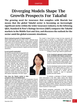 November 2012 27
chapter
What’s fueling the growth of Takaful globally?
Global Takaful growth was about 20% in 2011, although actual
rates varied widely between regions. Sharp spikes in growth
in countries such as Saudi Arabia were triggered by regulatory
action to expand compulsory insurance covers, particularly
medical insurance. For Asia, the family sector was boosted by
the customers’ needs and growth of agents and bank channels
distribution.
Is such growth sustainable?
We expect to see generally strong growth over
the long-term, however, we don’t anticipate
that the sector will sustain 20% growth over
the next few years, given the stuttering global
economy and the relative maturity of some
of the larger Takaful markets. Nevertheless,
Takaful has developed most fully in countries
that have relatively high economic growth
rates, and where the state follows Islamic
principles. Economic growth can support
greater personal wealth, leading to an
increase in insurable asset risk. In addition,
if sufficient wealth is created, we expect the
longer-term family (life) insurance sector will
also expand, especially in the GCC region.
How does the Takaful market in Asia
compare to that in the Middle East?
Takaful has developed most in the Gulf Cooperation Council
(GCC) region and Southeast Asia, but individual countries in
each region have taken different routes to develop the sector.
Malaysia is the most well-established Takaful market, which is
reflected in its size and relative sophistication. It contributes
over 17% to global contributions and has grown five-fold over
the past decade. In Malaysia’s Takaful market, family business
was about 63% of total contributions - the remainder comprised
general business. Most family business is linked to mortgage
lending (about 47% of total family contributions in 2011),
which perhaps reflects linkages between Takaful companies
and banks. For general business, mirroring the conventional
market, motor is the dominant business line, accounting for
55% of total general contributions in 2011.
The market in Saudi Arabia is larger but less seasoned. All
insurers have to operate to a cooperative model broadly
comparable with the various Takaful models used elsewhere.
While the country has seen very high growth recently, the main
source of growth over the past five years has been regulatory
action to introduce compulsory medical and motor insurance.
As a result, over 50% of global Takaful sector contributions
derive from Saudi Arabia. We do not expect the industry to
maintain the growth levels it saw after these changes, but it
is likely to remain high relative to global levels.
Is the investment approach similar between
Asian and Middle East Takaful companies?
Afundamental requirement ofTakaful companies
is to provide a fully Shariah compliant service
to both fund members (policyholders) and
investors. Southeast Asia makes greater use of
Sukuk for Islamic finance than the GCC region.
Its more developed market provides meaningful
volumes for the Takaful sector to invest in. In
Malaysia, more than half of Takaful insurers’
portfolios are invested in Sukuk, with the
remainder invested in cash & equivalent,
equities and other assets.
In contrast, a shortage of Shariah compliant
rated instruments in the GCC region means that Takaful
companies tend to invest in equities and real estate at a higher
portfolio than in Malaysia. Such investments can carry high
levels of value volatility and illiquidity and can drag on Takaful
companies’ balance sheets. However, the Sukuk portfolio for
GCC Takaful operators is increasing, reflecting the increase in
Sukuk issuance in recent years.
Many Takaful companies, particularly in the GCC region,
were set up during the boom years of the early 2000s. The
historically high investment valuations that operated when
they purchased their assets subsequently resulted in realized
losses. The current low investment yields strain bottom-line
results further. In our analysis, we consider the limited range of
acceptable instruments in which Takaful companies can invest
Diverging Models Shape The
Growth Prospects For Takaful
The growing need for insurance that complies with Shariah law
means that the global Takaful sector is becoming an increasingly
significant niche within the wider insurance industry. In the following
Q&A, Standard & Poor’s Ratings Services (S&P) compares the Takaful
markets in the Middle East and Asia, and discusses the outlook for the
sector amid the global economic slowdown.
Connie
 
