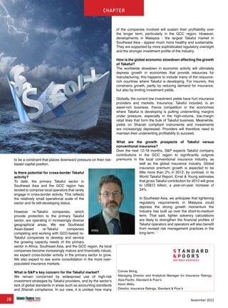 28 November 2012
chapter
of the companies involved will sustain their profitability over
the longer term, particularly in the GCC region. However,
developments in Malaysia - the largest Takaful market in
Southeast Asia - appear much more healthy and sustainable.
They are supported by more sophisticated regulatory oversight
and the stronger investment profile of the industry.
How is the global economic slowdown affecting the growth
of Takaful?
The worldwide slowdown in economic activity will ultimately
depress growth in economies that provide resources for
manufacturing; this happens to include many of the resource-
rich countries where Takaful is developing. For insurers, this
constrains growth, partly by reducing demand for insurance,
but also by limiting investment yields.
Globally, the current low investment yields have hurt insurance
providers and markets. Insurance, Takaful included, is an
asset-rich business. Fierce competition in the economies
where Takaful is developing is putting underwriting margins
under pressure, especially in the high-volume, low-margin
retail lines that form the bulk of Takaful business. Meanwhile,
yields on Shariah compliant instruments and investments
are increasingly depressed. Providers will therefore need to
maintain their underwriting profitability to succeed.
What are the growth prospects of Takaful versus
conventional insurance?
Over the next 12-18 months, S&P expects Takaful company
contributions in the GCC region to significantly outgrow
premiums in the local conventional insurance industry, as
well as the global insurance industry. Global
insurance premium growth is expected to be
little more than 2% in 2012; by contrast, in its
World Takaful Report, Ernst & Young estimates
that gross Takaful contribution for 2012 will grow
to US$12 billion, a year-on-year increase of
24%.
In Southeast Asia, we anticipate that tightening
regulatory requirements in Malaysia could
depress the strong growth momentum the
industry has built up over the short-to-medium
term. That said, tighter solvency calculations
are likely to strengthen the financial profiles of
Takaful operators and operators will also benefit
from revised risk management practices in the
long term.
www.IslamicFinanceConsulting.com
www.IslamicFinanceEvents.com
www.IslamicFinanceNews.com
www.IslamicFinanceTraining.com
www.MIFforum.com
www.MIFmonthly.com
www.MIFtraining.com
www.REDmoneyBooks.com
consulting
Connie Wong,
Managing Director and Analytical Manager for Insurance Ratings,
Asia-Pacific, Standard & Poor’s
Kevin Willis,
Director, Insurance Ratings, Standard & Poor’s
to be a constraint that places downward pressure on their risk-
based capital position.
Is there potential for cross-border Takaful
activity?
To date, the primary Takaful sector in
Southeast Asia and the GCC region has
tended to comprise local operators that rarely
engage in cross-border activity. This reflects
the relatively small operational scale of the
sector and its still-developing status.
However re-Takaful companies, which
provide protection to the primary Takaful
sector, are operating in increasingly diverse
geographical areas. We see Southeast
Asian-based re-Takaful companies
competing and working with GCC-based re-
Takaful companies to develop and service
the growing capacity needs of the primary
sector in Africa, Southeast Asia, and the GCC region. As local
companies become increasingly mature and financially robust,
we expect cross-border activity in the primary sector to grow.
We also expect to see some consolidation in the more over-
populated insurance markets.
What is S&P’s key concern for the Takaful market?
We remain concerned by widespread use of high-risk
investment strategies by Takaful providers, and by the sector’s
lack of global standards in areas such as accounting standards
and Shariah compliance. In our view, it is unclear how many
chapter
Willis
 