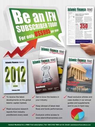 July 2012
Features
ChapterThe Size
Issue
Decree 57: A Much
Needed Innovation
Market
Games Resolving Disputes
The Civil Law
Chokehold
GUIDE
February 2012
May 2012
Features
Chapters
On the
Horizon
Effective
Engagement
The Global IslamicDebt Market: Has itreached a plateau?
Takaful and
Waqf: An idealpartnership?
The Takaful andre-Takaful industry
Deals of the Year
Handbook
Deals of the Year
Handbook
Case studies
SATORP Sukuk Salik One
syndication
Danga Capital
Yuan Sukuk
First Sukuk in
Jordan
March 2012
To receive the latest
developments on the global
Islamic capital markets
Read exclusive research
reports from industry
practitioners every week
Read exclusive articles and
case studies in our annual
guides and supplements
sent to you in hard copy
Get to know the leaders in
your industry
Keep abreast of latest deal
flows and funds performances
Exclusive online access to
www.islamicfinancenews.com
Contact Musfaizal for a FREE Trial subscription | Tel: +603 2162 7800 ext 24 | Email: subs@IslamicFinanceNews.com
 